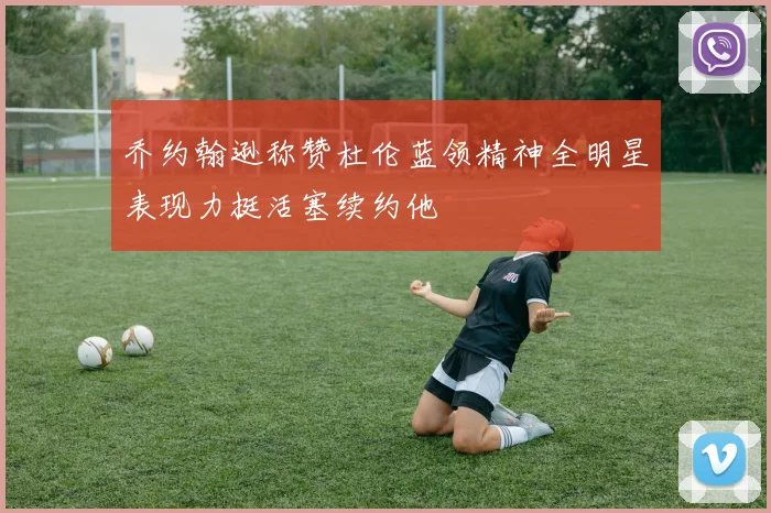 乔约翰逊称赞杜伦蓝领精神全明星表现力挺活塞续约他