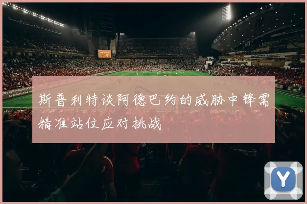 斯普利特谈阿德巴约的威胁中锋需精准站位应对挑战