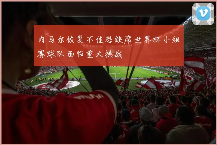 内马尔恢复不佳恐缺席世界杯小组赛球队面临重大挑战