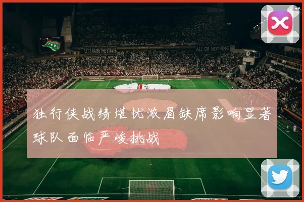 独行侠战绩堪忧浓眉缺席影响显著球队面临严峻挑战