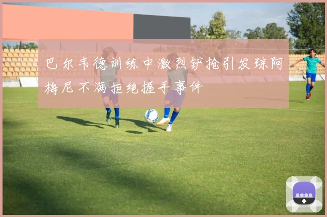 巴尔韦德训练中激烈铲抢引发琼阿梅尼不满拒绝握手事件