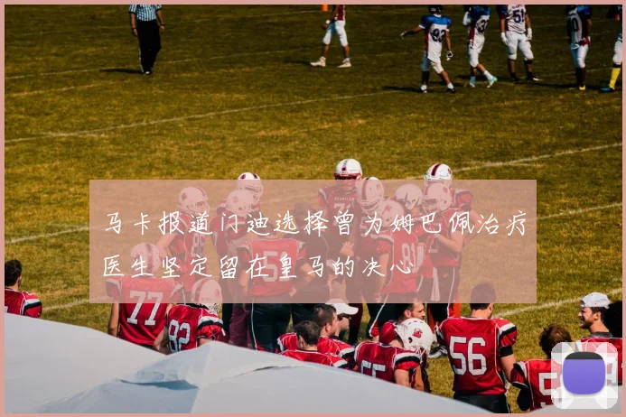 马卡报道门迪选择曾为姆巴佩治疗医生坚定留在皇马的决心
