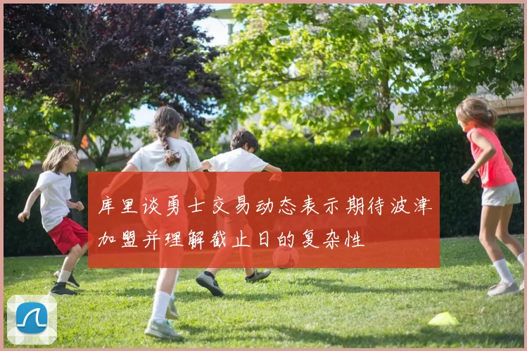 库里谈勇士交易动态表示期待波津加盟并理解截止日的复杂性