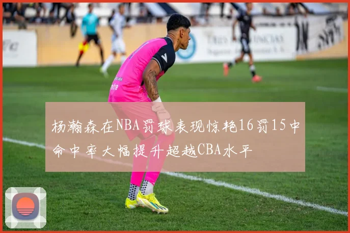 杨瀚森在NBA罚球表现惊艳16罚15中命中率大幅提升超越CBA水平