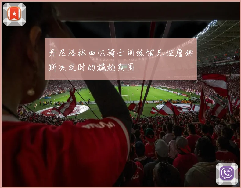 丹尼格林回忆骑士训练馆见证詹姆斯决定时的尴尬氛围