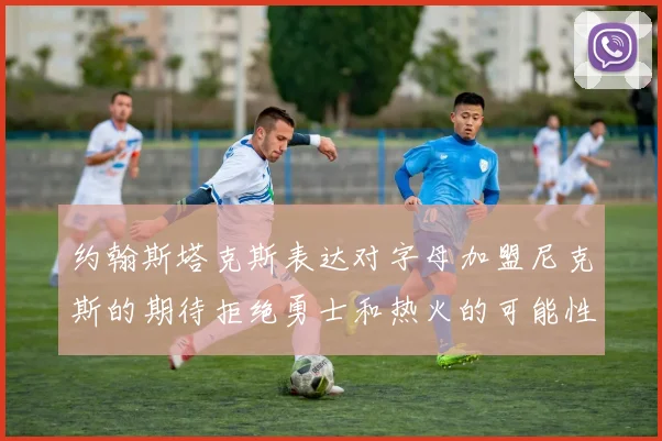 约翰斯塔克斯表达对字母加盟尼克斯的期待拒绝勇士和热火的可能性
