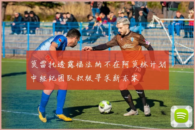 莫雷托透露福法纳不在阿莫林计划中经纪团队积极寻求新东家