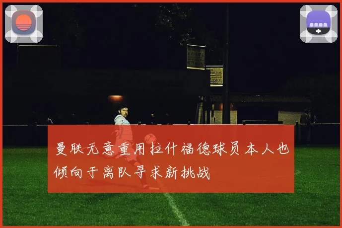 曼联无意重用拉什福德球员本人也倾向于离队寻求新挑战
