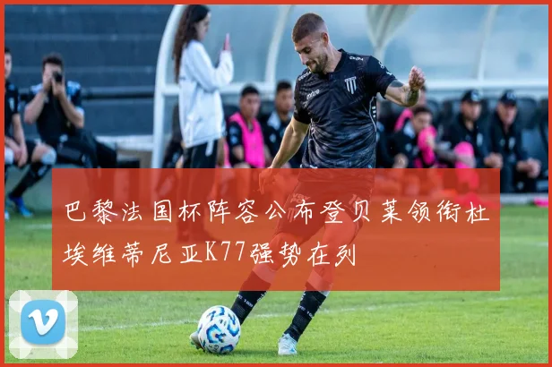 巴黎法国杯阵容公布登贝莱领衔杜埃维蒂尼亚K77强势在列